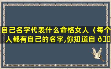 自己名字代表什么命格女人（每个人都有自己的名字,你知道自 🐼 己的名字有 ☘ 什么含义吗）